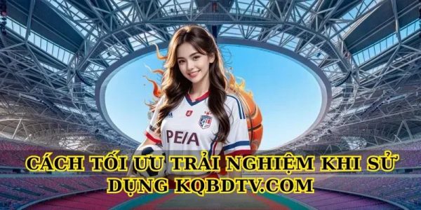 Cách tối ưu trải nghiệm khi sử dụng Kqbdtv.com